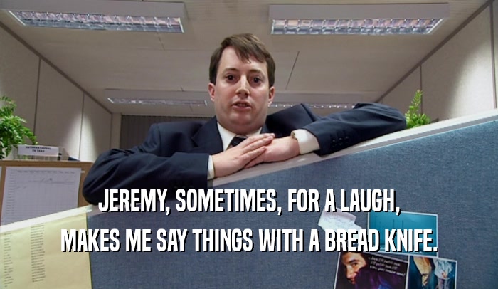 JEREMY, SOMETIMES, FOR A LAUGH, MAKES ME SAY THINGS WITH A BREAD KNIFE. 