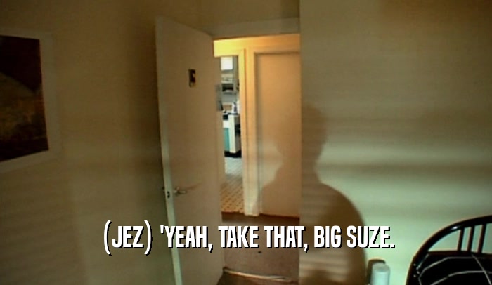 (JEZ) 'YEAH, TAKE THAT, BIG SUZE.  