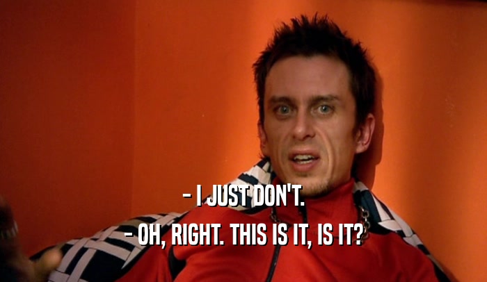 - I JUST DON'T. - OH, RIGHT. THIS IS IT, IS IT? 