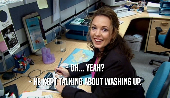 - OH... YEAH? - HE KEPT TALKING ABOUT WASHING UP. 