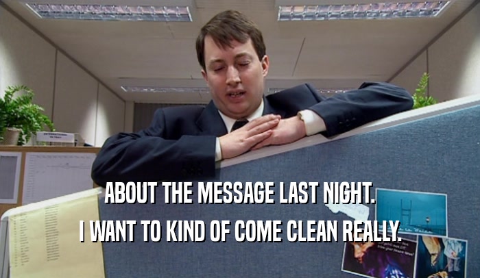 ABOUT THE MESSAGE LAST NIGHT. I WANT TO KIND OF COME CLEAN REALLY. 