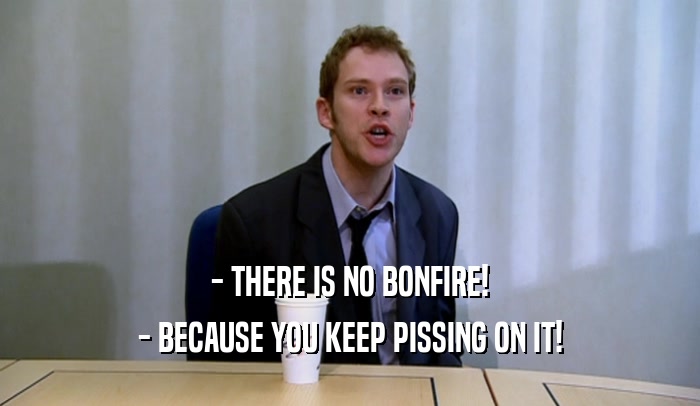 - THERE IS NO BONFIRE! - BECAUSE YOU KEEP PISSING ON IT! 