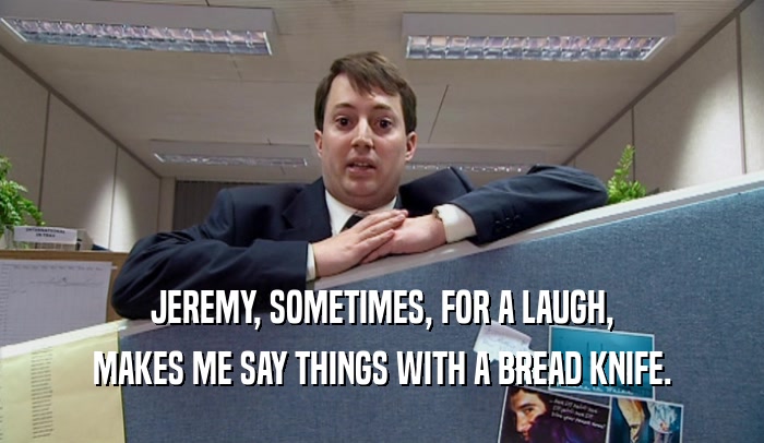 JEREMY, SOMETIMES, FOR A LAUGH, MAKES ME SAY THINGS WITH A BREAD KNIFE. 