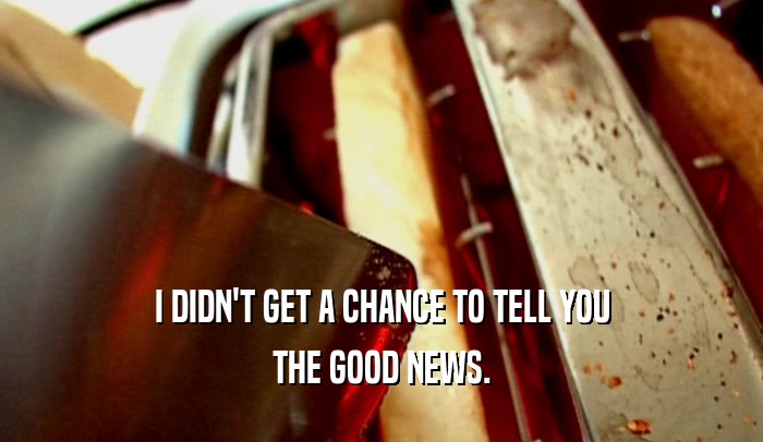 I DIDN'T GET A CHANCE TO TELL YOU THE GOOD NEWS. 