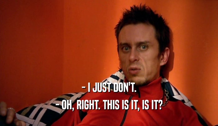 - I JUST DON'T. - OH, RIGHT. THIS IS IT, IS IT? 