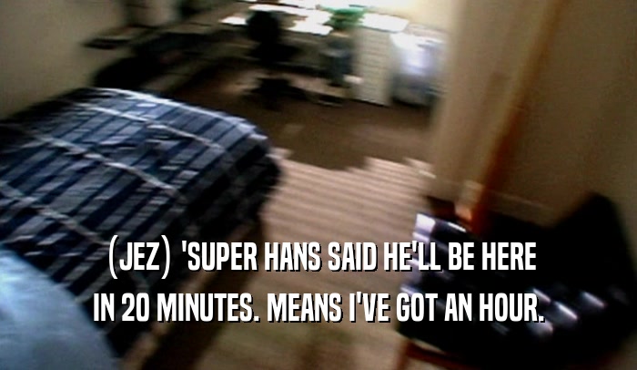 (JEZ) 'SUPER HANS SAID HE'LL BE HERE IN 20 MINUTES. MEANS I'VE GOT AN HOUR. 