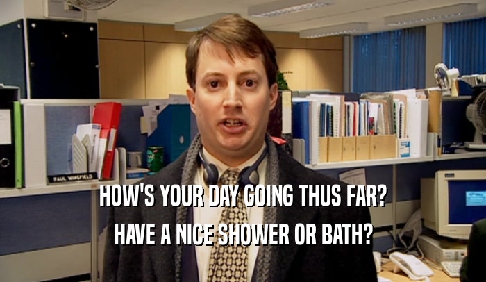HOW'S YOUR DAY GOING THUS FAR?
 HAVE A NICE SHOWER OR BATH?
 