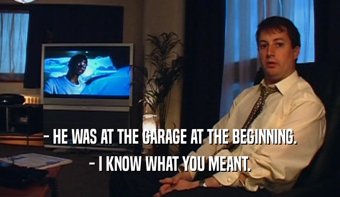 - HE WAS AT THE GARAGE AT THE BEGINNING.
 - I KNOW WHAT YOU MEANT.
 