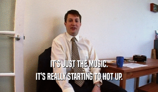 IT'S JUST THE MUSIC. IT'S REALLY STARTING TO HOT UP. 