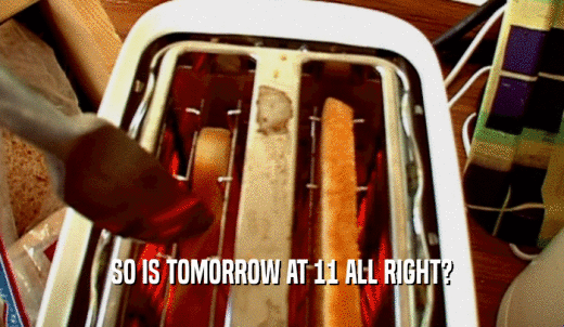 SO IS TOMORROW AT 11 ALL RIGHT?  