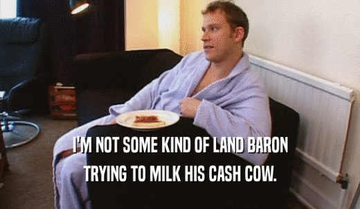 I'M NOT SOME KIND OF LAND BARON TRYING TO MILK HIS CASH COW. 