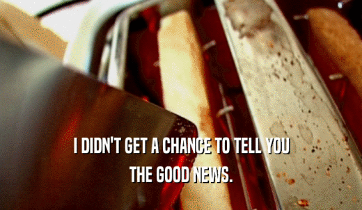 I DIDN'T GET A CHANCE TO TELL YOU THE GOOD NEWS. 