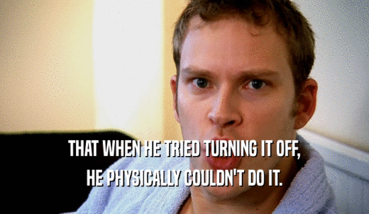 THAT WHEN HE TRIED TURNING IT OFF, HE PHYSICALLY COULDN'T DO IT. 