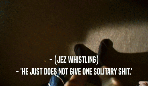 - (JEZ WHISTLING) - 'HE JUST DOES NOT GIVE ONE SOLITARY SHIT.' 