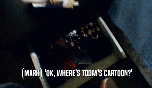 (MARK) 'OK, WHERE'S TODAY'S CARTOON?'  
