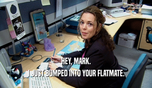 HEY, MARK. I JUST BUMPED INTO YOUR FLATMATE. 