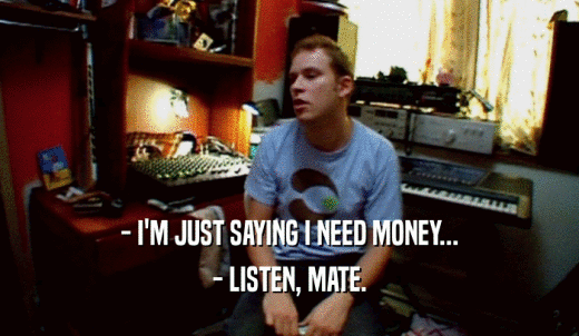 - I'M JUST SAYING I NEED MONEY... - LISTEN, MATE. 