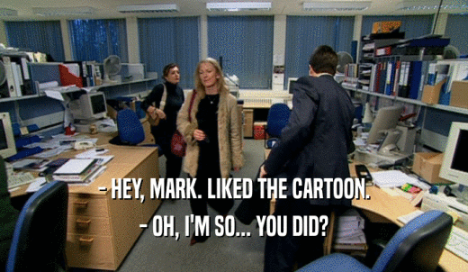 - HEY, MARK. LIKED THE CARTOON. - OH, I'M SO... YOU DID? 