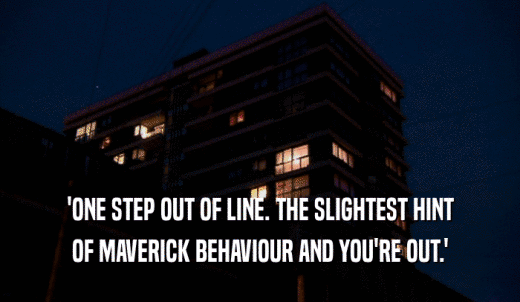 'ONE STEP OUT OF LINE. THE SLIGHTEST HINT OF MAVERICK BEHAVIOUR AND YOU'RE OUT.' 