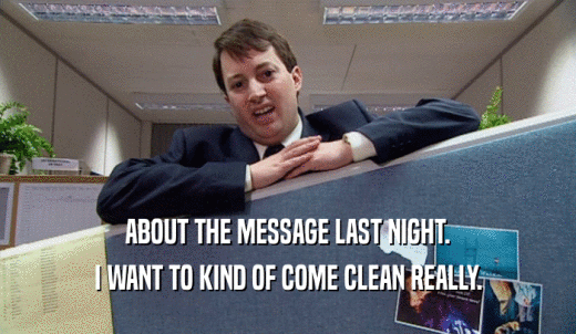 ABOUT THE MESSAGE LAST NIGHT. I WANT TO KIND OF COME CLEAN REALLY. 