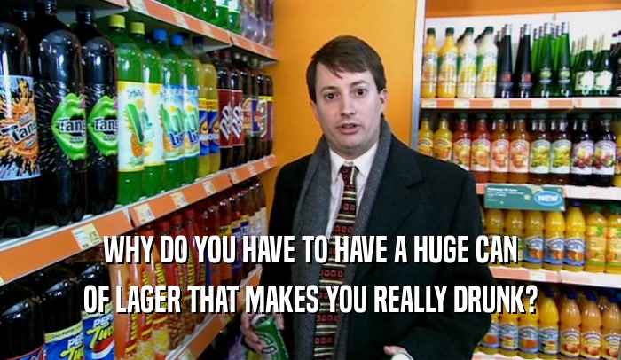 WHY DO YOU HAVE TO HAVE A HUGE CAN OF LAGER THAT MAKES YOU REALLY DRUNK? 