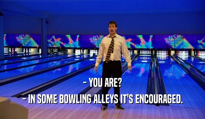 - YOU ARE?
 - IN SOME BOWLING ALLEYS IT'S ENCOURAGED.
 