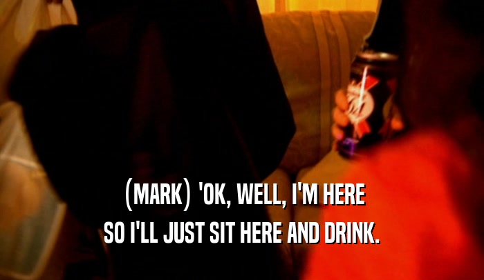 (MARK) 'OK, WELL, I'M HERE SO I'LL JUST SIT HERE AND DRINK. 