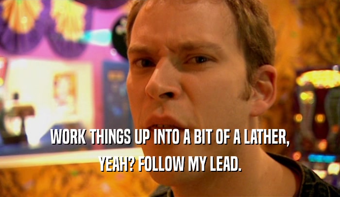 WORK THINGS UP INTO A BIT OF A LATHER, YEAH? FOLLOW MY LEAD. 
