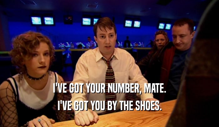 I'VE GOT YOUR NUMBER, MATE.
 I'VE GOT YOU BY THE SHOES.
 