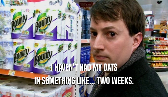 I HAVEN'T HAD MY OATS IN SOMETHING LIKE... TWO WEEKS. 