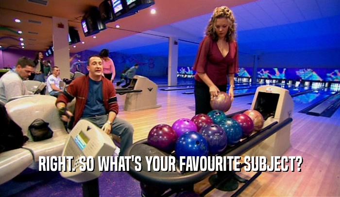 RIGHT. SO WHAT'S YOUR FAVOURITE SUBJECT?  