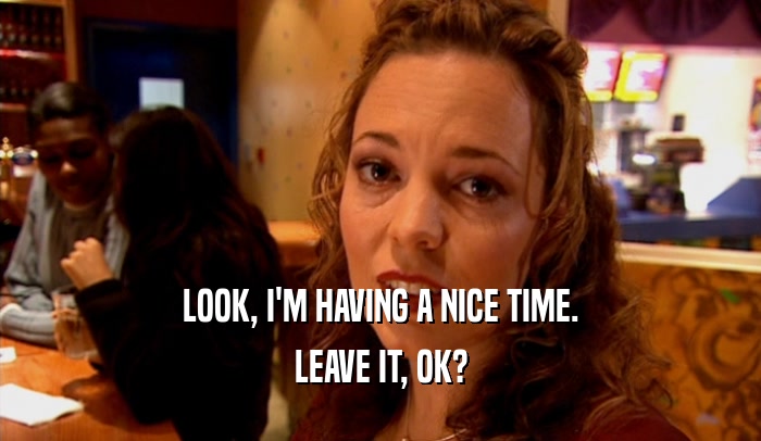 LOOK, I'M HAVING A NICE TIME. LEAVE IT, OK? 