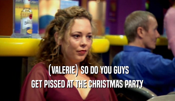 (VALERIE) SO DO YOU GUYS GET PISSED AT THE CHRISTMAS PARTY 