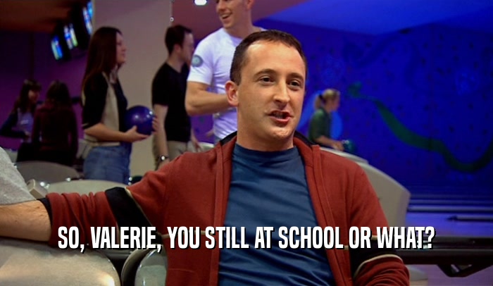 SO, VALERIE, YOU STILL AT SCHOOL OR WHAT?  