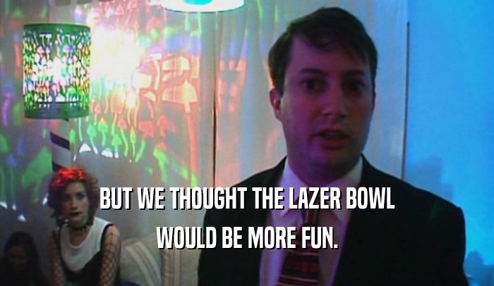 BUT WE THOUGHT THE LAZER BOWL WOULD BE MORE FUN. 