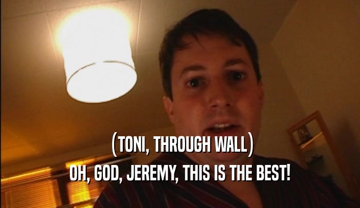 (TONI, THROUGH WALL) OH, GOD, JEREMY, THIS IS THE BEST! 