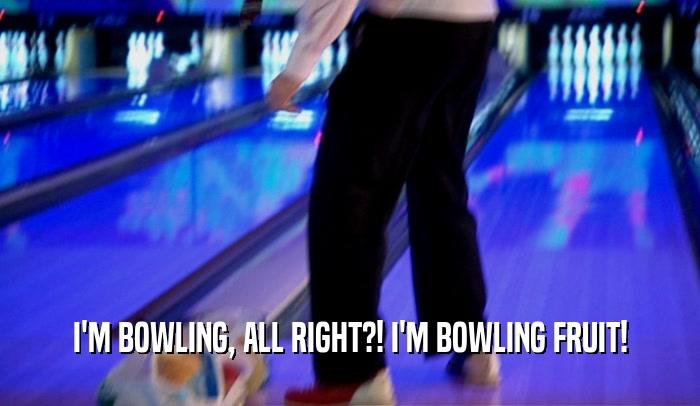 I'M BOWLING, ALL RIGHT?! I'M BOWLING FRUIT!  