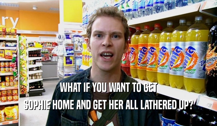 WHAT IF YOU WANT TO GET SOPHIE HOME AND GET HER ALL LATHERED UP? 
