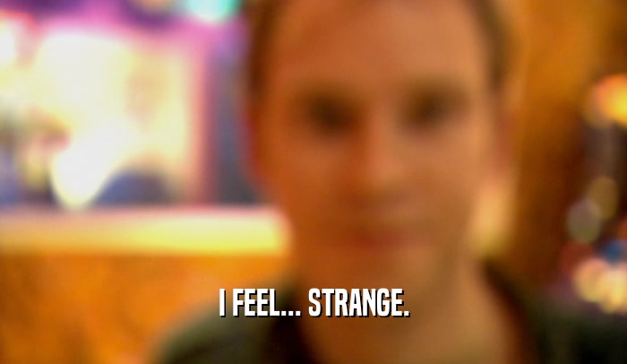 I FEEL... STRANGE.  
