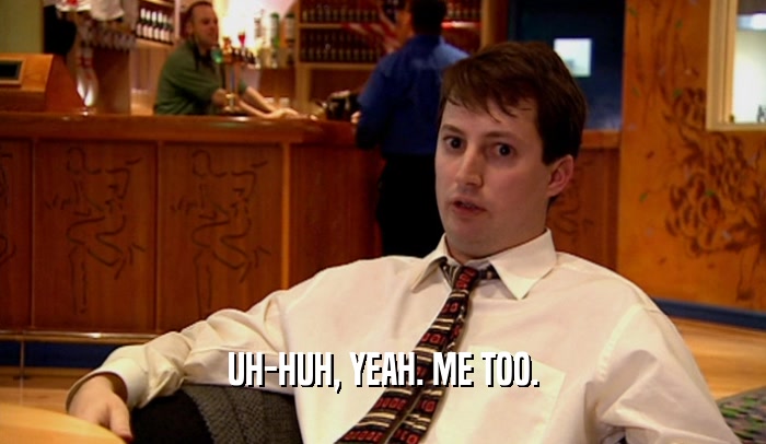 UH-HUH, YEAH. ME TOO.  