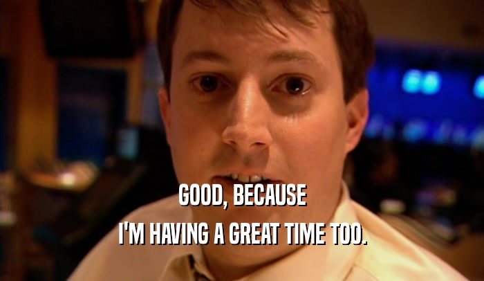 GOOD, BECAUSE I'M HAVING A GREAT TIME TOO. 