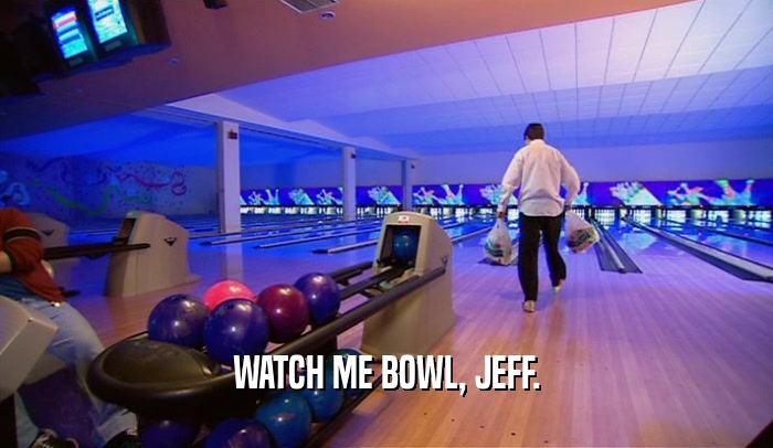 WATCH ME BOWL, JEFF.  