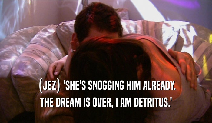 (JEZ) 'SHE'S SNOGGING HIM ALREADY.
 THE DREAM IS OVER, I AM DETRITUS.'
 