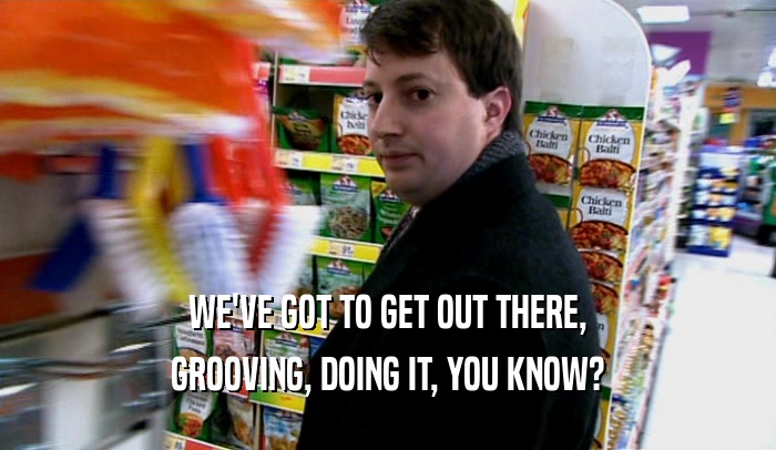 WE'VE GOT TO GET OUT THERE, GROOVING, DOING IT, YOU KNOW? 
