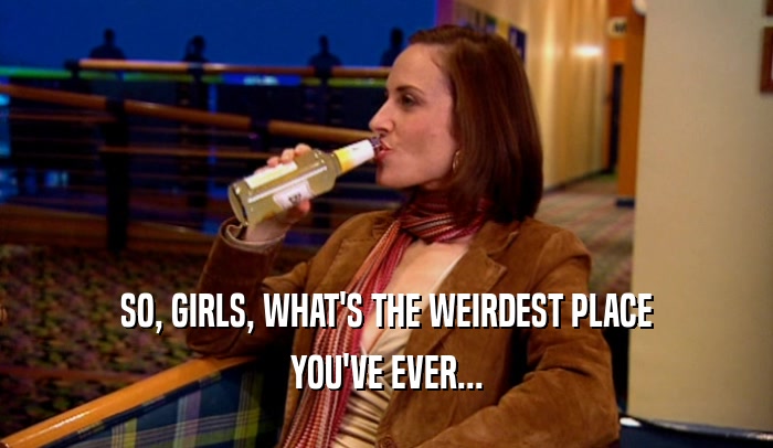 SO, GIRLS, WHAT'S THE WEIRDEST PLACE YOU'VE EVER... 