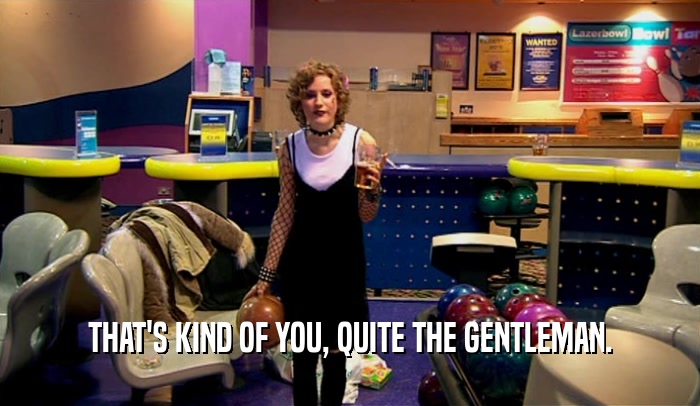 THAT'S KIND OF YOU, QUITE THE GENTLEMAN.  