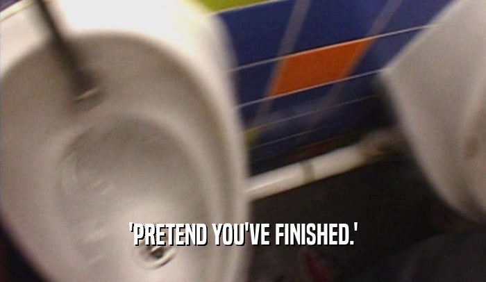 'PRETEND YOU'VE FINISHED.'  