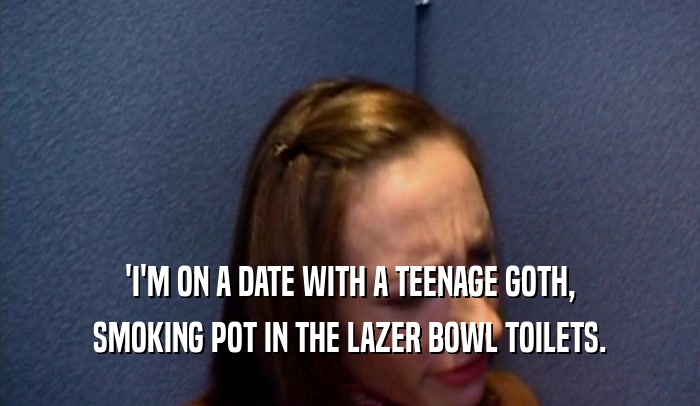 'I'M ON A DATE WITH A TEENAGE GOTH, SMOKING POT IN THE LAZER BOWL TOILETS. 