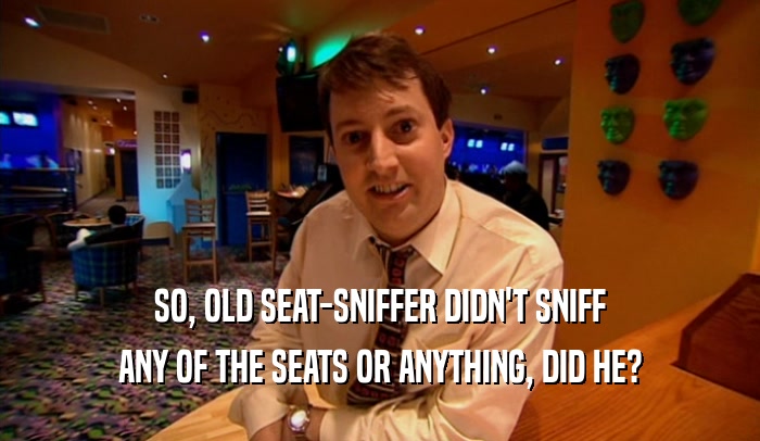 SO, OLD SEAT-SNIFFER DIDN'T SNIFF ANY OF THE SEATS OR ANYTHING, DID HE? 
