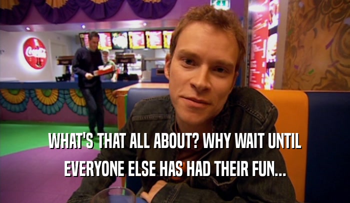 WHAT'S THAT ALL ABOUT? WHY WAIT UNTIL EVERYONE ELSE HAS HAD THEIR FUN... 